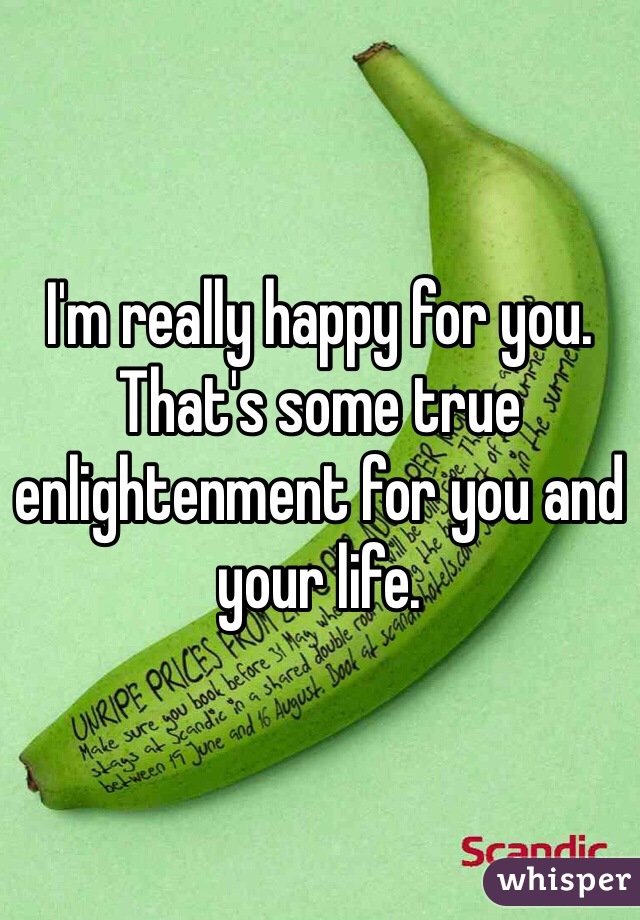 I'm really happy for you. That's some true enlightenment for you and your life.