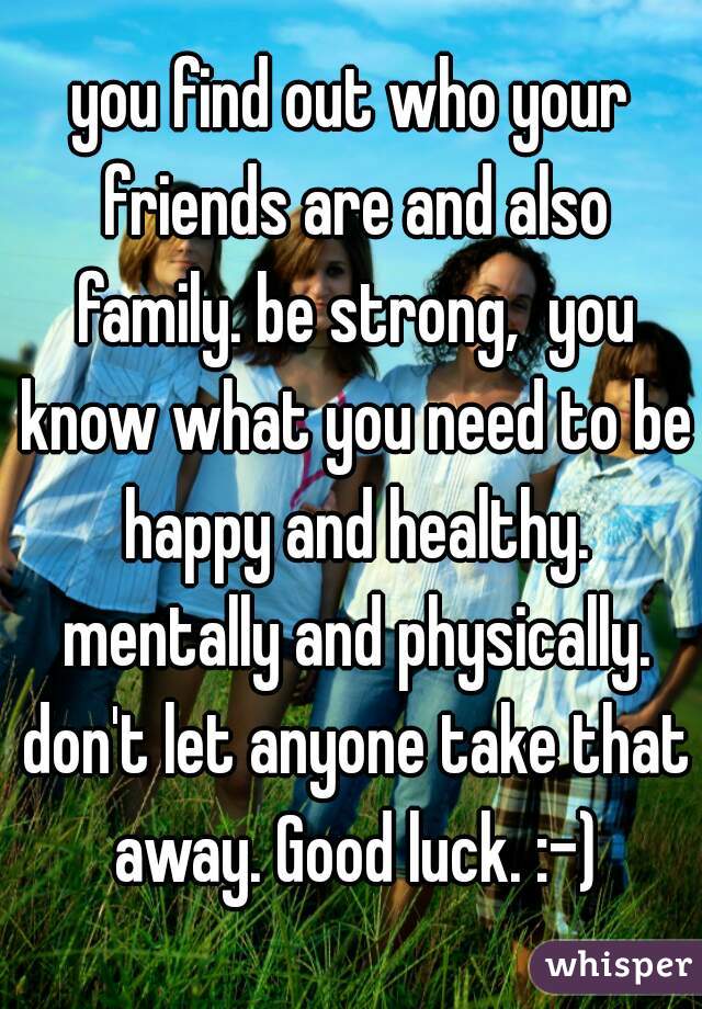 you find out who your friends are and also family. be strong,  you know what you need to be happy and healthy. mentally and physically. don't let anyone take that away. Good luck. :-)