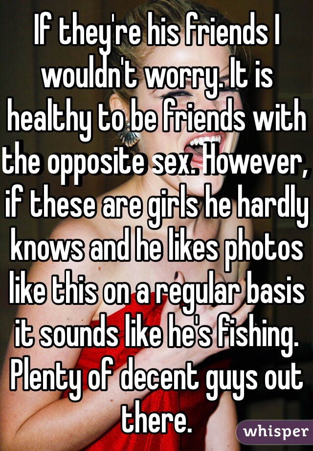 If they're his friends I wouldn't worry. It is healthy to be friends with the opposite sex. However, if these are girls he hardly knows and he likes photos like this on a regular basis it sounds like he's fishing. Plenty of decent guys out there.