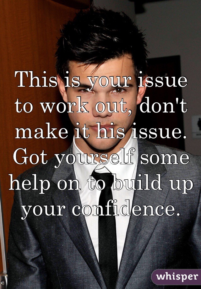 This is your issue to work out, don't make it his issue. Got yourself some help on to build up your confidence. 