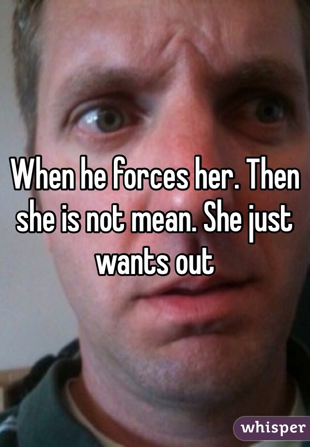 When he forces her. Then she is not mean. She just wants out 