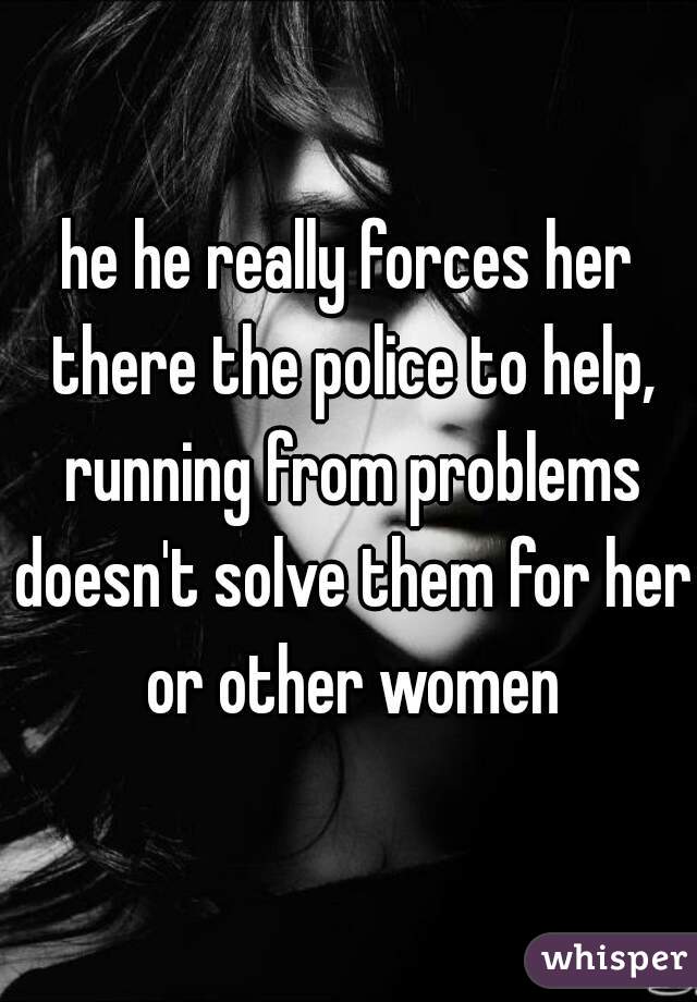 he he really forces her there the police to help, running from problems doesn't solve them for her or other women