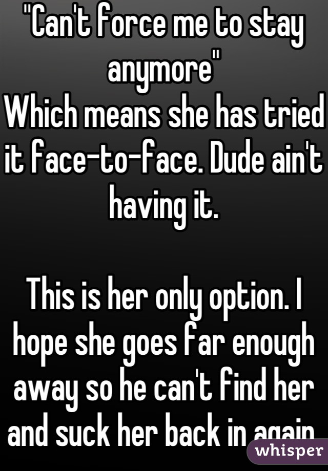 "Can't force me to stay anymore"
Which means she has tried it face-to-face. Dude ain't having it. 

This is her only option. I hope she goes far enough away so he can't find her and suck her back in again.