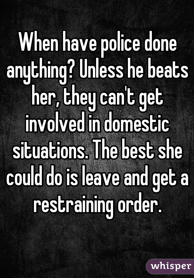 When have police done anything? Unless he beats her, they can't get involved in domestic situations. The best she could do is leave and get a restraining order.