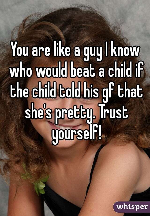 You are like a guy I know who would beat a child if the child told his gf that she's pretty. Trust yourself!