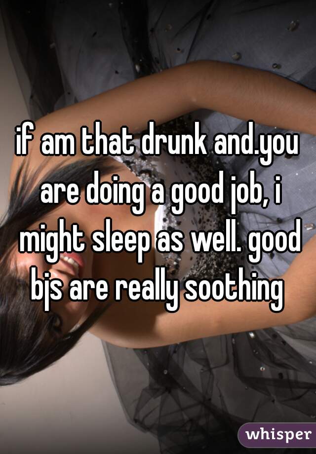 if am that drunk and.you are doing a good job, i might sleep as well. good bjs are really soothing 