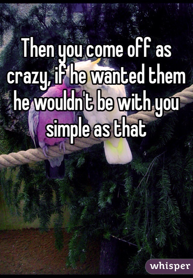 Then you come off as crazy, if he wanted them he wouldn't be with you simple as that