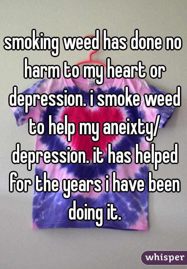 smoking weed has done no harm to my heart or depression. i smoke weed to help my aneixty/ depression. it has helped for the years i have been doing it.