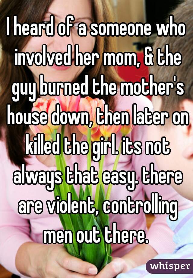 I heard of a someone who involved her mom, & the guy burned the mother's house down, then later on killed the girl. its not always that easy. there are violent, controlling men out there. 