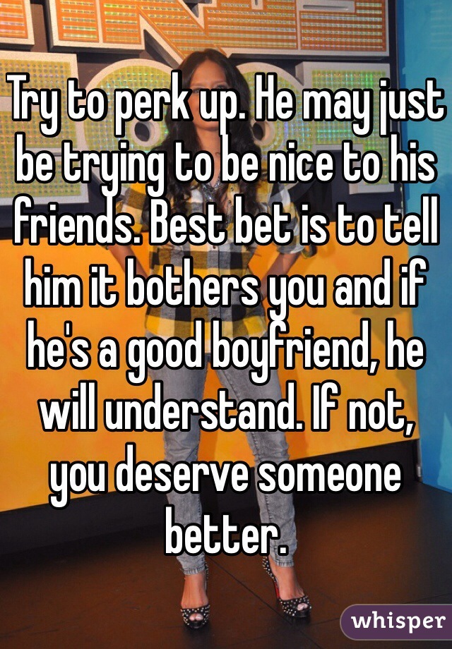 Try to perk up. He may just be trying to be nice to his friends. Best bet is to tell him it bothers you and if he's a good boyfriend, he will understand. If not, you deserve someone better. 