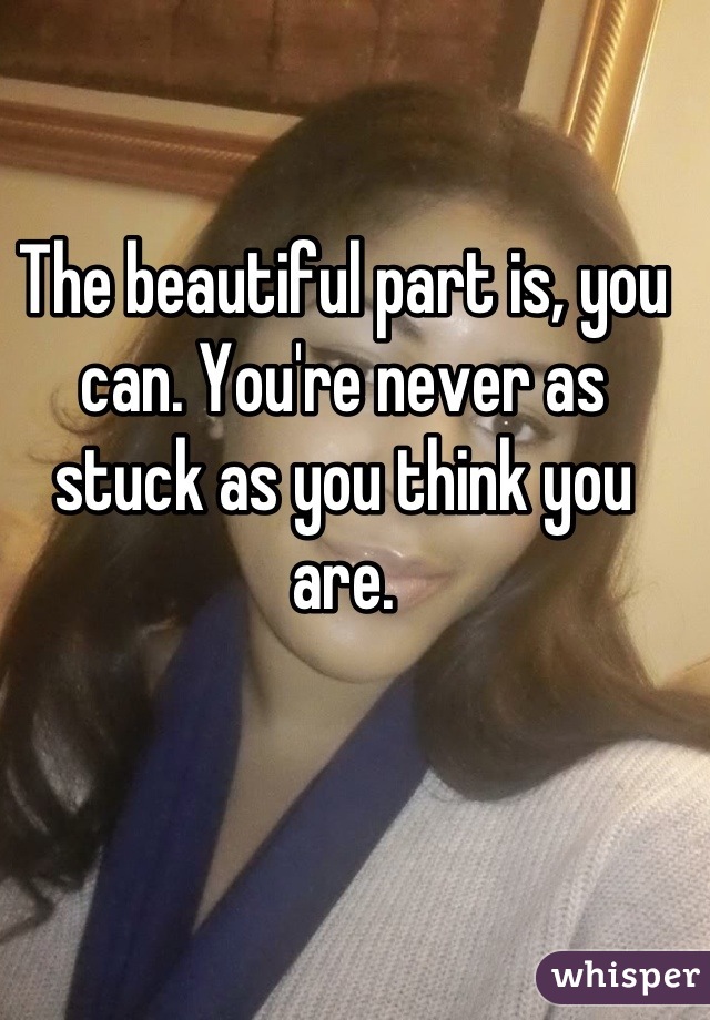 The beautiful part is, you can. You're never as stuck as you think you are.