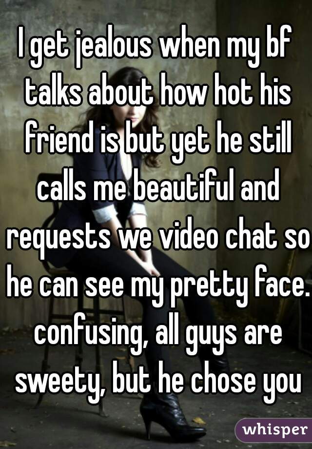 I get jealous when my bf talks about how hot his friend is but yet he still calls me beautiful and requests we video chat so he can see my pretty face. confusing, all guys are sweety, but he chose you