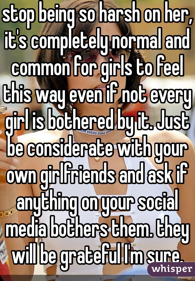 stop being so harsh on her, it's completely normal and common for girls to feel this way even if not every girl is bothered by it. Just be considerate with your own girlfriends and ask if anything on your social media bothers them. they will be grateful I'm sure.