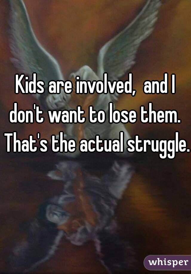 Kids are involved,  and I don't want to lose them.  That's the actual struggle.  