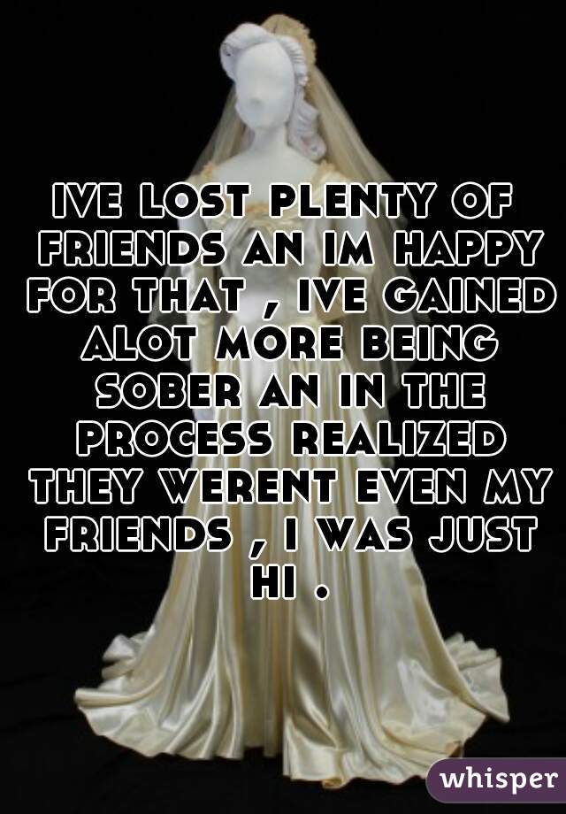 ive lost plenty of friends an im happy for that , ive gained alot more being sober an in the process realized they werent even my friends , i was just hi .