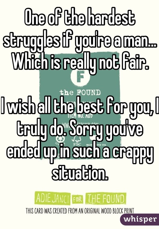 One of the hardest struggles if you're a man... Which is really not fair. 

I wish all the best for you, I truly do. Sorry you've ended up in such a crappy situation.