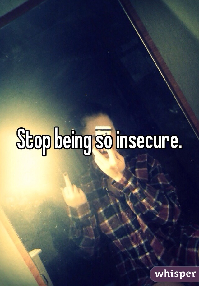 Stop being so insecure. 