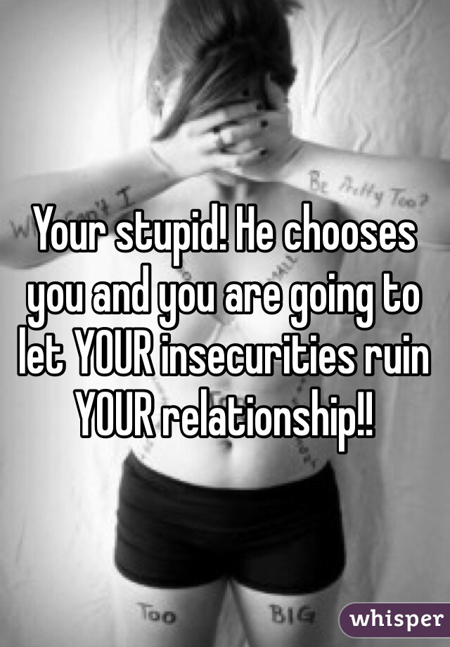 Your stupid! He chooses you and you are going to let YOUR insecurities ruin YOUR relationship!!