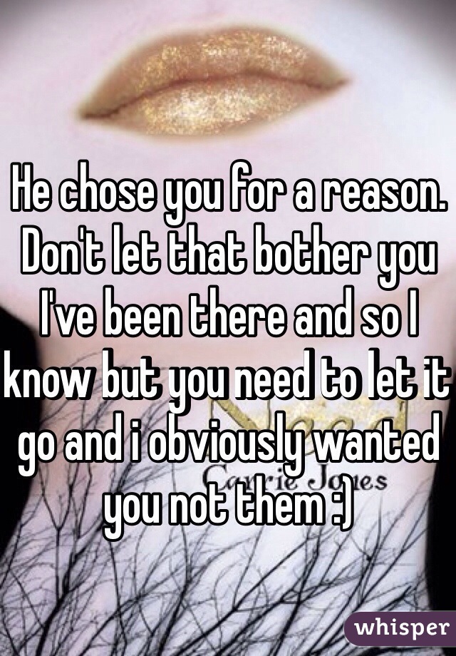 He chose you for a reason. Don't let that bother you I've been there and so I know but you need to let it go and i obviously wanted you not them :) 