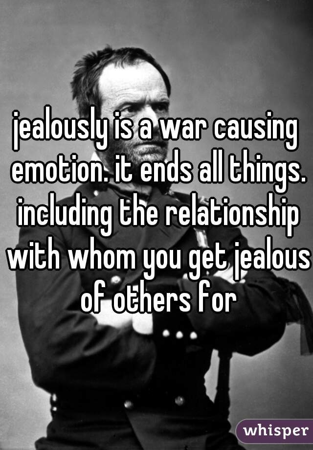 jealously is a war causing emotion. it ends all things. including the relationship with whom you get jealous of others for