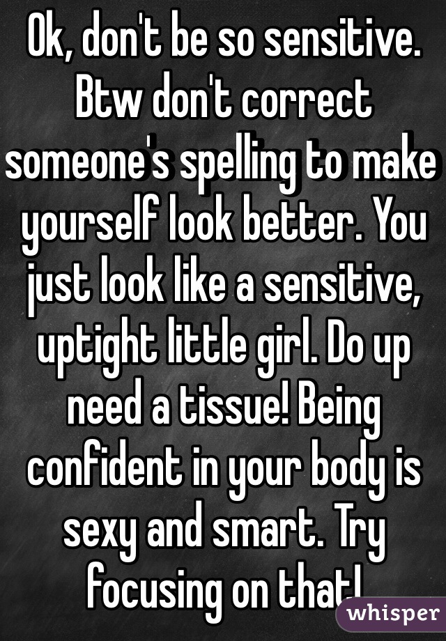 Ok, don't be so sensitive. Btw don't correct someone's spelling to make yourself look better. You just look like a sensitive, uptight little girl. Do up need a tissue! Being confident in your body is sexy and smart. Try focusing on that! 