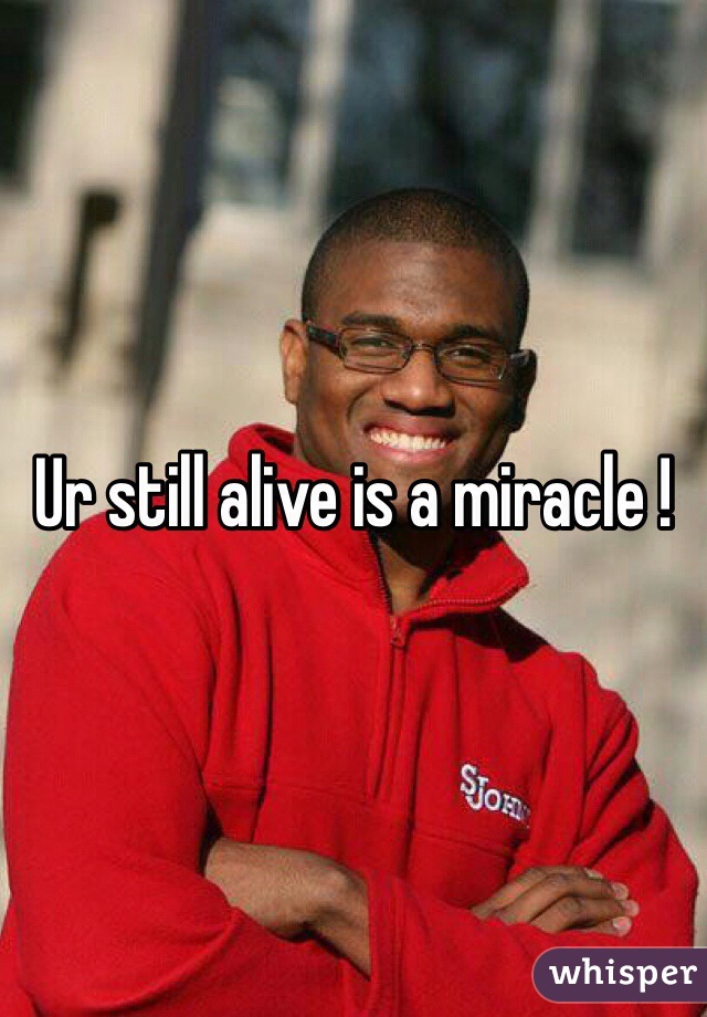 Ur still alive is a miracle ! 