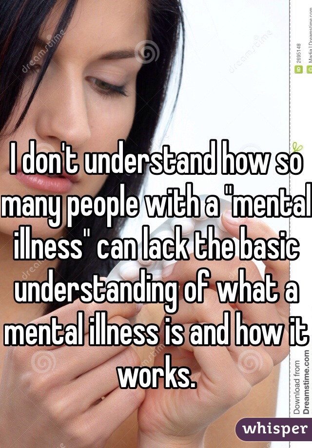 I don't understand how so many people with a "mental illness" can lack the basic understanding of what a mental illness is and how it works.