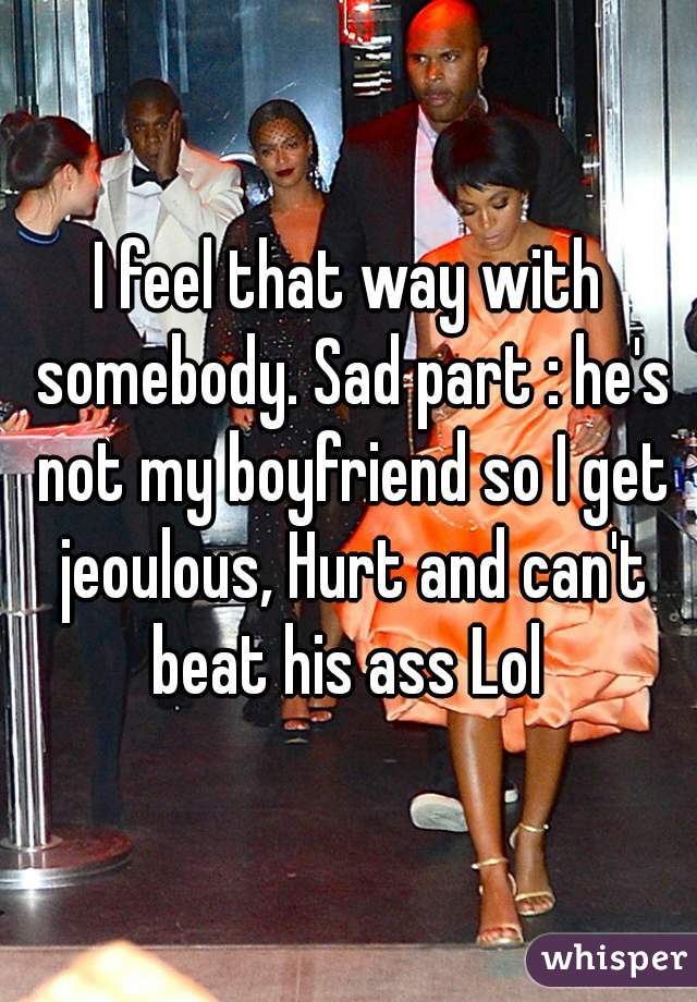 I feel that way with somebody. Sad part : he's not my boyfriend so I get jeoulous, Hurt and can't beat his ass Lol 