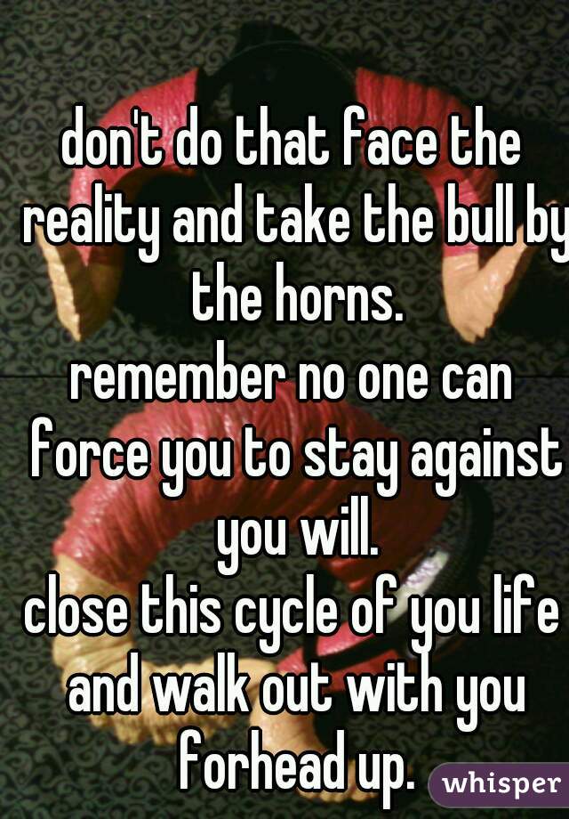 don't do that face the reality and take the bull by the horns.
remember no one can force you to stay against you will.
close this cycle of you life and walk out with you forhead up.