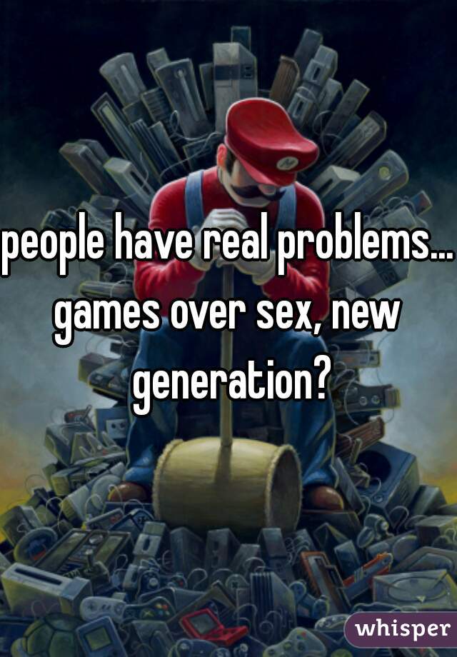 people have real problems...
games over sex, new generation?