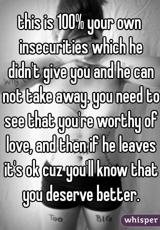 this is 100% your own insecurities which he didn't give you and he can not take away. you need to see that you're worthy of love, and then if he leaves it's ok cuz you'll know that you deserve better.