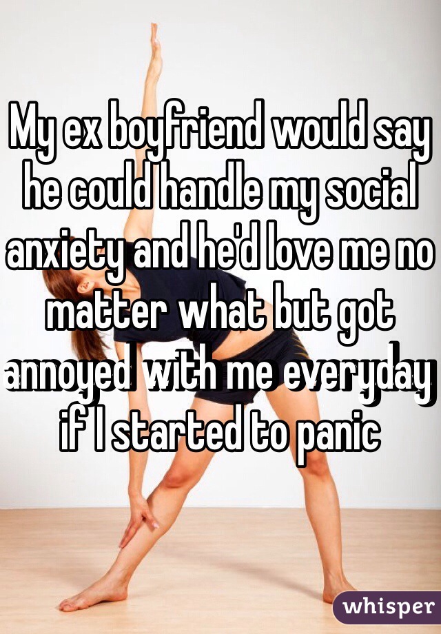 My ex boyfriend would say he could handle my social anxiety and he'd love me no matter what but got annoyed with me everyday if I started to panic 