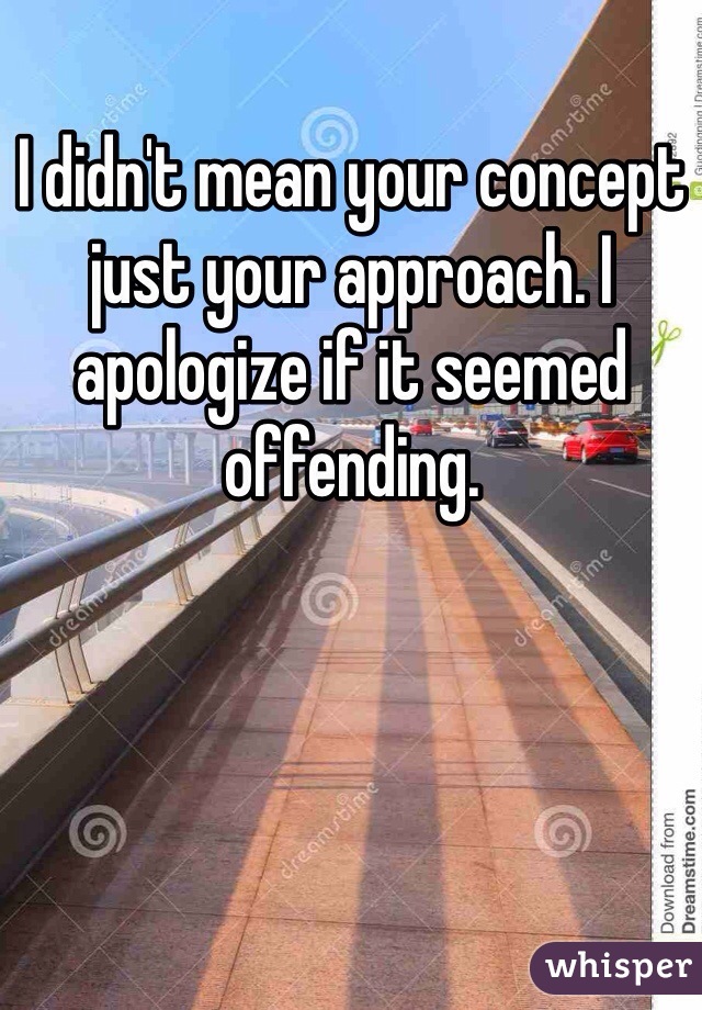 I didn't mean your concept just your approach. I apologize if it seemed offending.