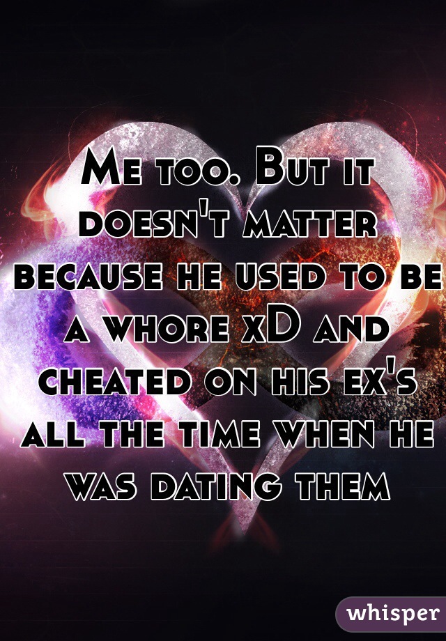 Me too. But it doesn't matter because he used to be a whore xD and cheated on his ex's all the time when he was dating them