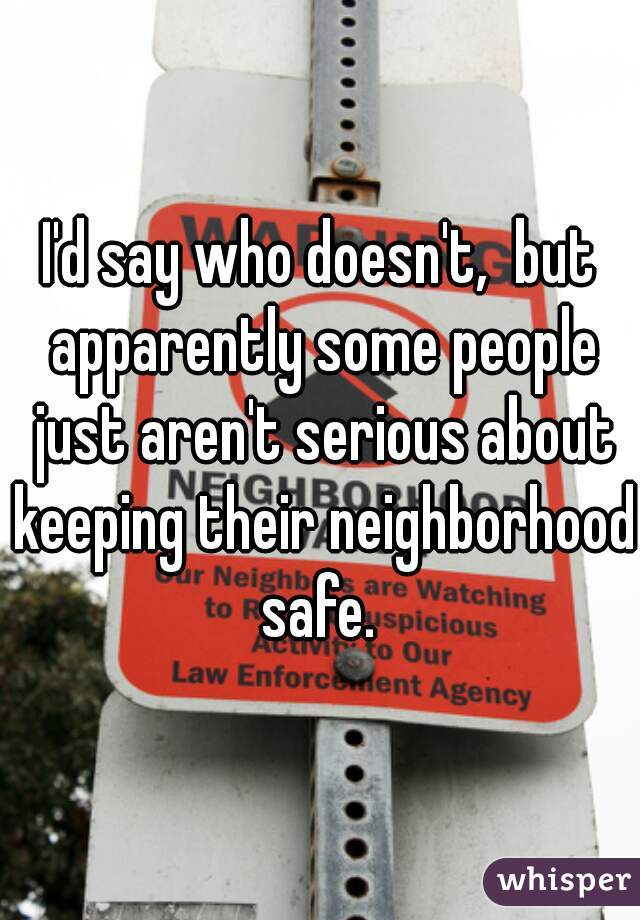 I'd say who doesn't,  but apparently some people just aren't serious about keeping their neighborhood safe. 