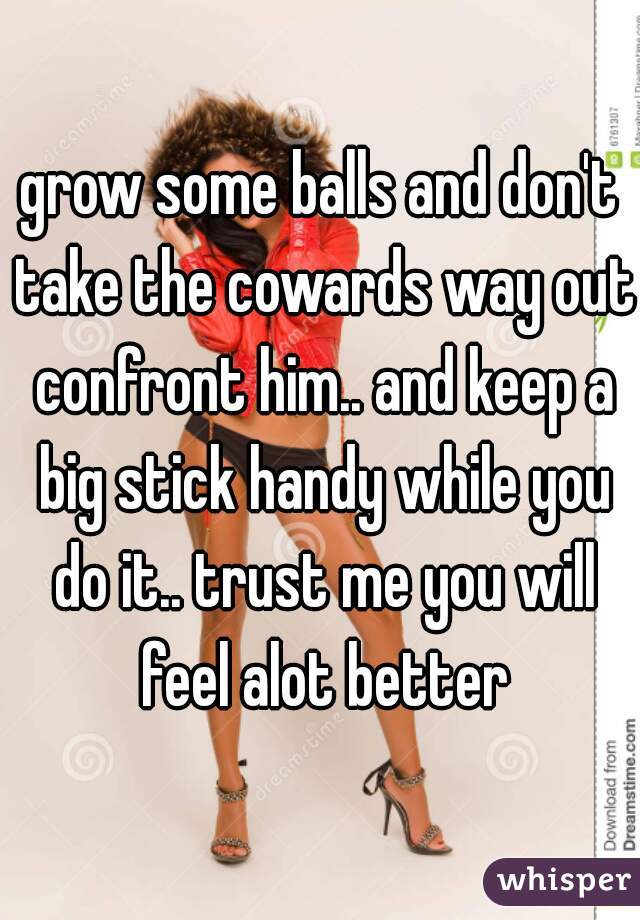 grow some balls and don't take the cowards way out confront him.. and keep a big stick handy while you do it.. trust me you will feel alot better