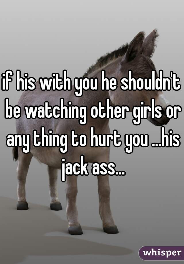 if his with you he shouldn't be watching other girls or any thing to hurt you ...his jack ass...