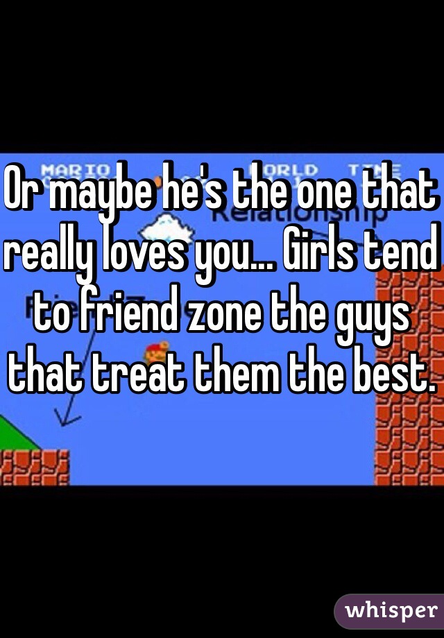 Or maybe he's the one that really loves you... Girls tend to friend zone the guys that treat them the best.