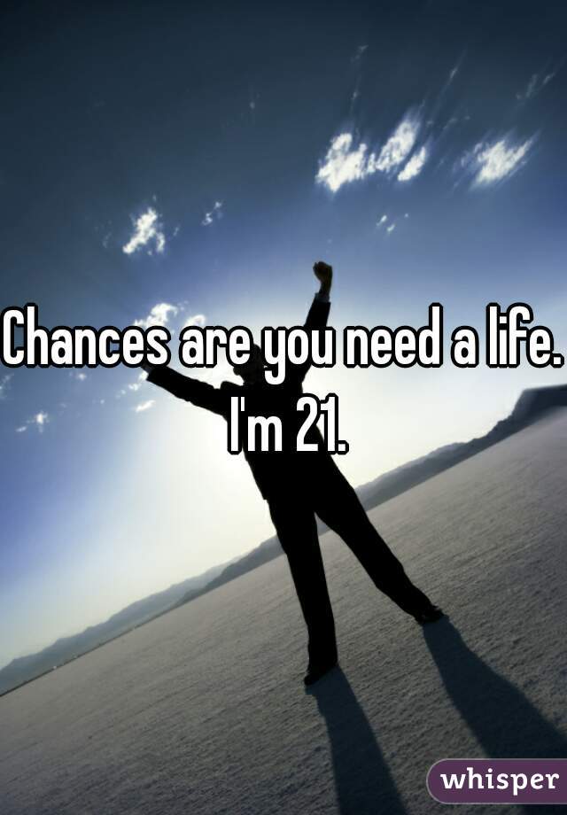 Chances are you need a life. I'm 21.