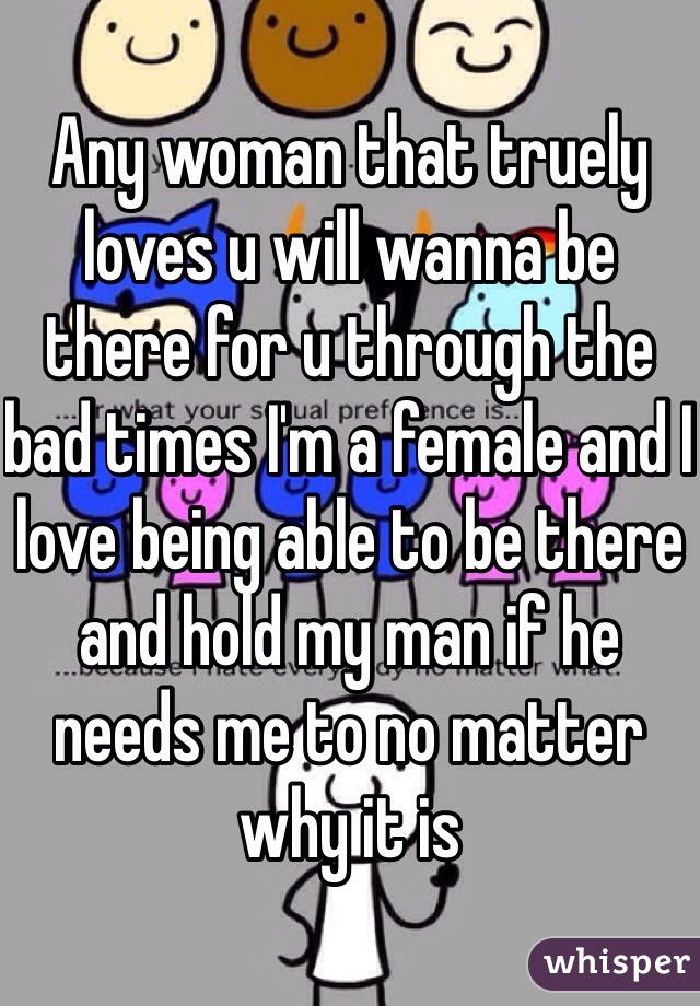 Any woman that truely loves u will wanna be there for u through the bad times I'm a female and I love being able to be there and hold my man if he needs me to no matter why it is 