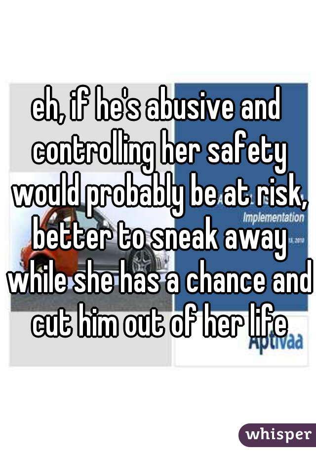 eh, if he's abusive and controlling her safety would probably be at risk, better to sneak away while she has a chance and cut him out of her life