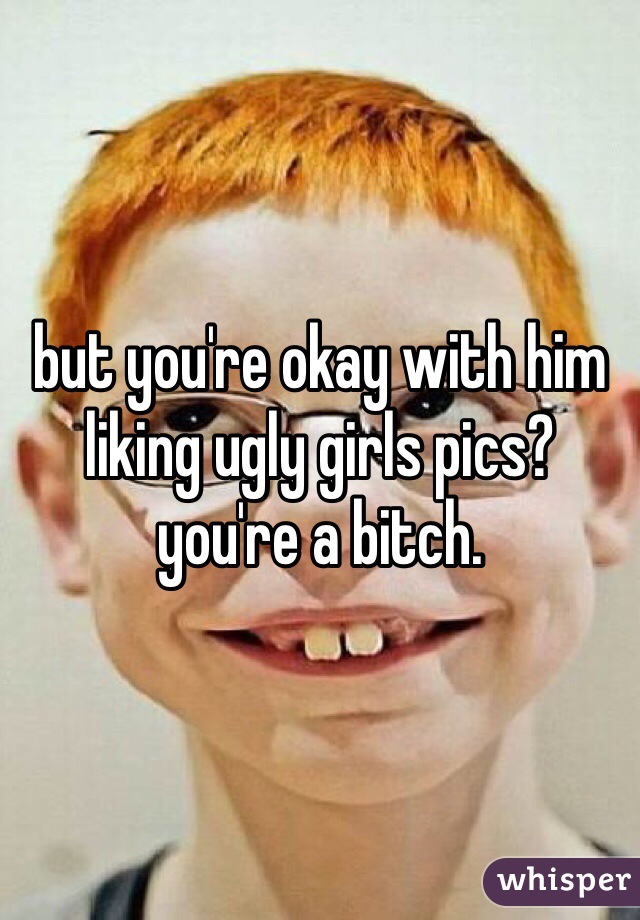 but you're okay with him liking ugly girls pics? you're a bitch. 