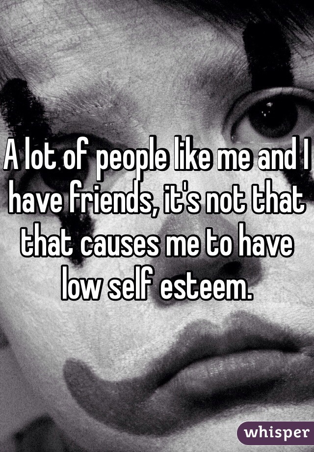 A lot of people like me and I have friends, it's not that that causes me to have low self esteem. 