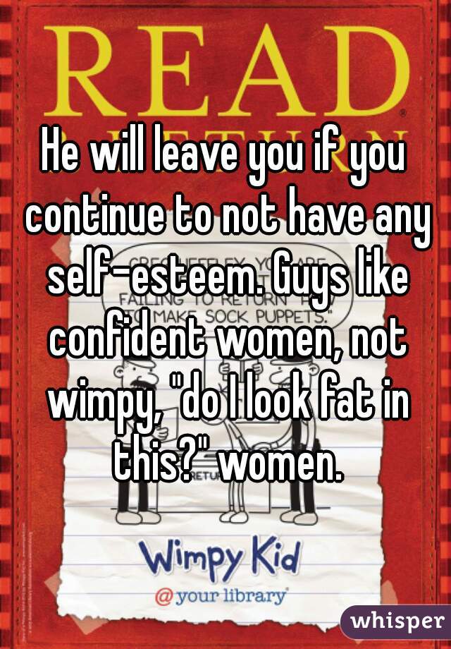 He will leave you if you continue to not have any self-esteem. Guys like confident women, not wimpy, "do I look fat in this?" women.