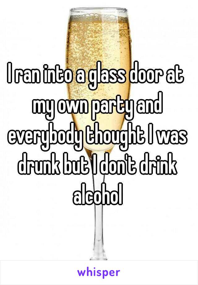 I ran into a glass door at my own party and everybody thought I was drunk but I don't drink alcohol
