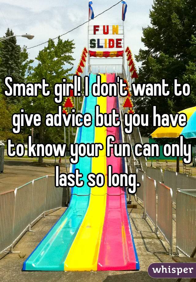 Smart girl! I don't want to give advice but you have to know your fun can only last so long. 
