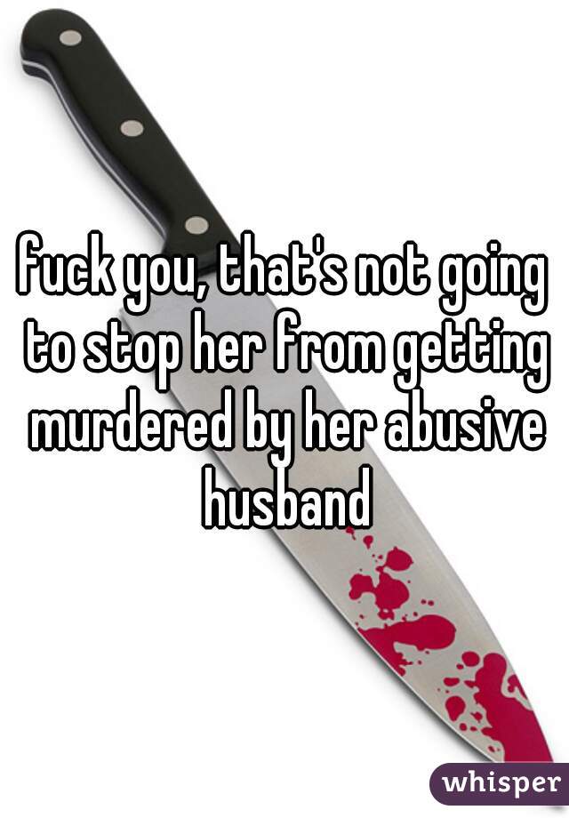 fuck you, that's not going to stop her from getting murdered by her abusive husband