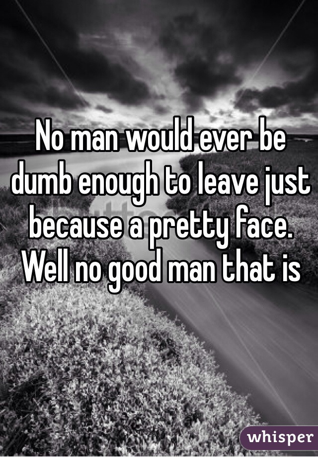 No man would ever be dumb enough to leave just because a pretty face. Well no good man that is 