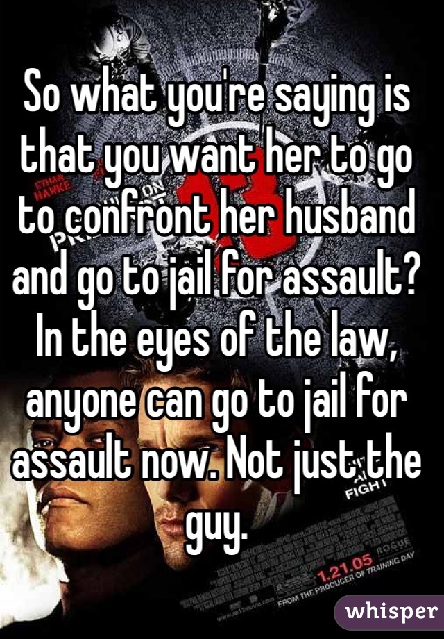 So what you're saying is that you want her to go to confront her husband and go to jail for assault? In the eyes of the law, anyone can go to jail for assault now. Not just the guy.