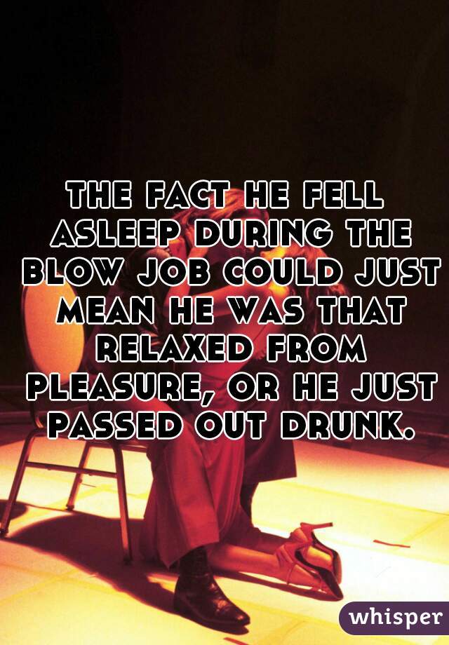 the fact he fell asleep during the blow job could just mean he was that relaxed from pleasure, or he just passed out drunk.